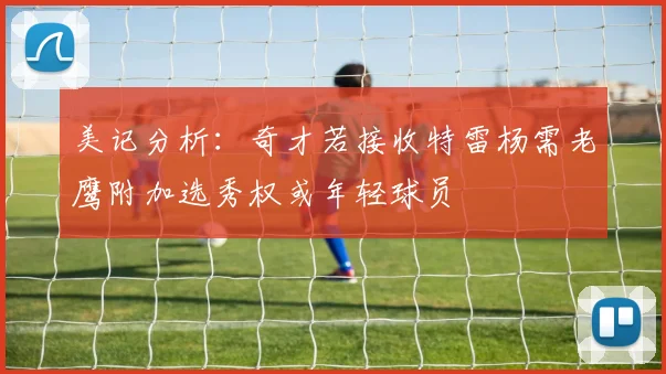 美记分析：奇才若接收特雷杨需老鹰附加选秀权或年轻球员