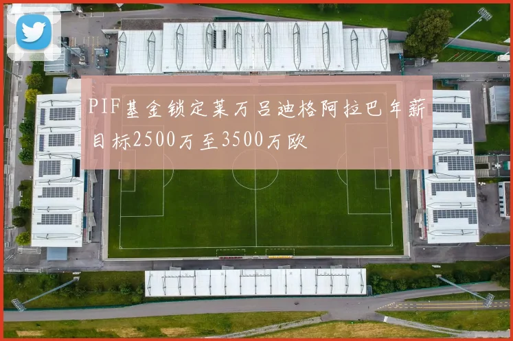 PIF基金锁定莱万吕迪格阿拉巴年薪目标2500万至3500万欧