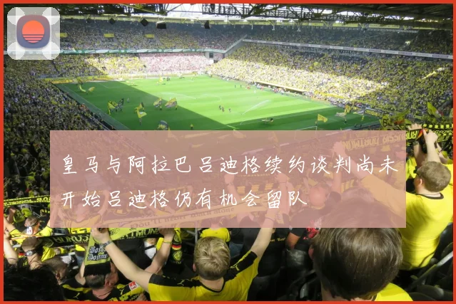 皇马与阿拉巴吕迪格续约谈判尚未开始吕迪格仍有机会留队