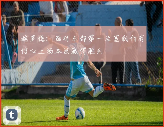 施罗德：面对东部第一活塞我们有信心上场本该赢得胜利