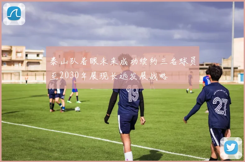泰山队着眼未来成功续约三名球员至2030年展现长远发展战略