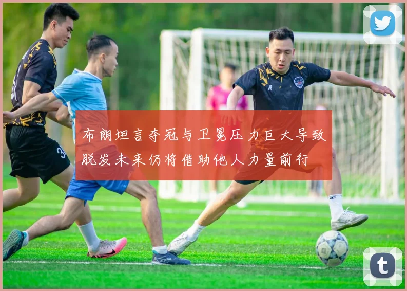 布朗坦言夺冠与卫冕压力巨大导致脱发未来仍将借助他人力量前行