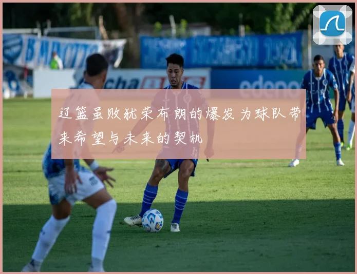 辽篮虽败犹荣布朗的爆发为球队带来希望与未来的契机