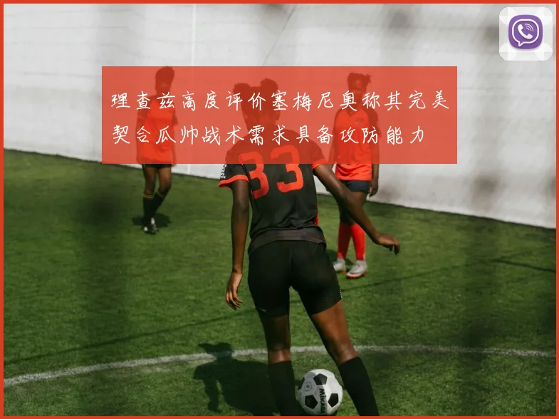 理查兹高度评价塞梅尼奥称其完美契合瓜帅战术需求具备攻防能力
