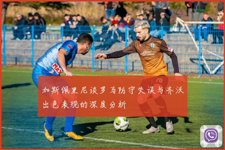 加斯佩里尼谈罗马防守失误与齐沃出色表现的深度分析