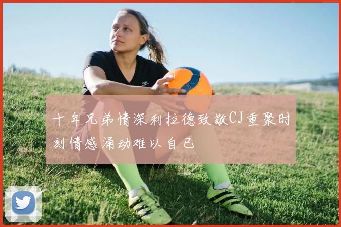十年兄弟情深利拉德致敬CJ重聚时刻情感涌动难以自已