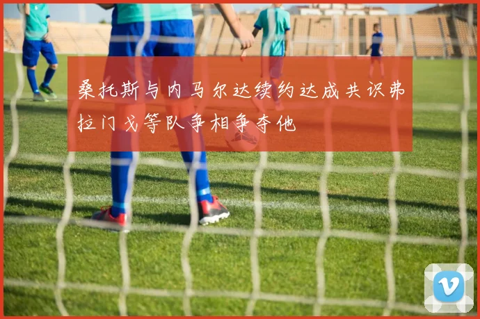 桑托斯与内马尔达续约达成共识弗拉门戈等队争相争夺他