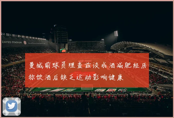 曼城前球员理查兹谈戒酒减肥经历称饮酒后缺乏运动影响健康