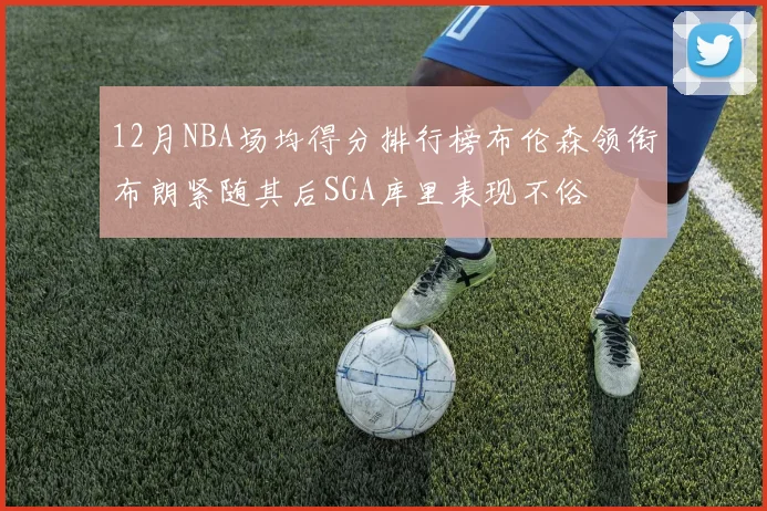 12月NBA场均得分排行榜布伦森领衔布朗紧随其后SGA库里表现不俗