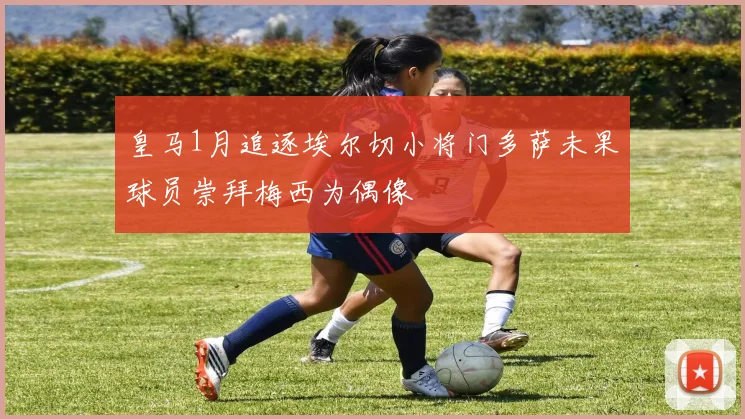 皇马1月追逐埃尔切小将门多萨未果球员崇拜梅西为偶像