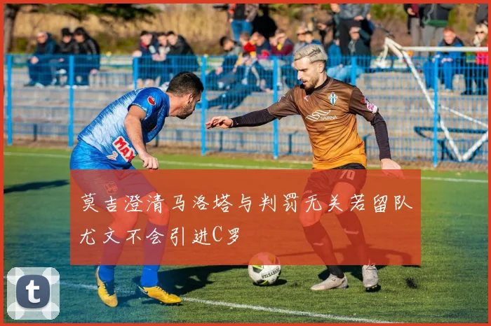 莫吉澄清马洛塔与判罚无关若留队尤文不会引进C罗