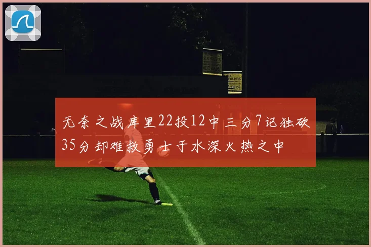 无奈之战库里22投12中三分7记独砍35分却难救勇士于水深火热之中