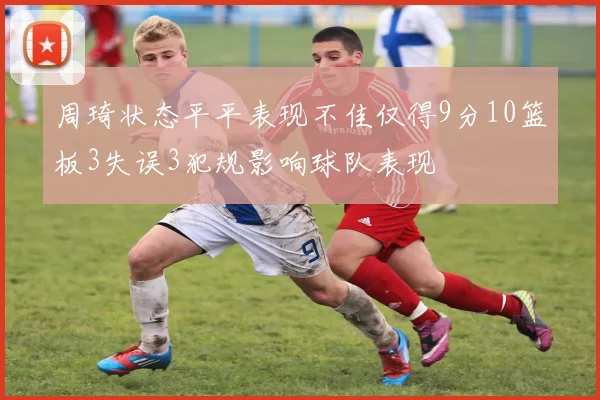 周琦状态平平表现不佳仅得9分10篮板3失误3犯规影响球队表现