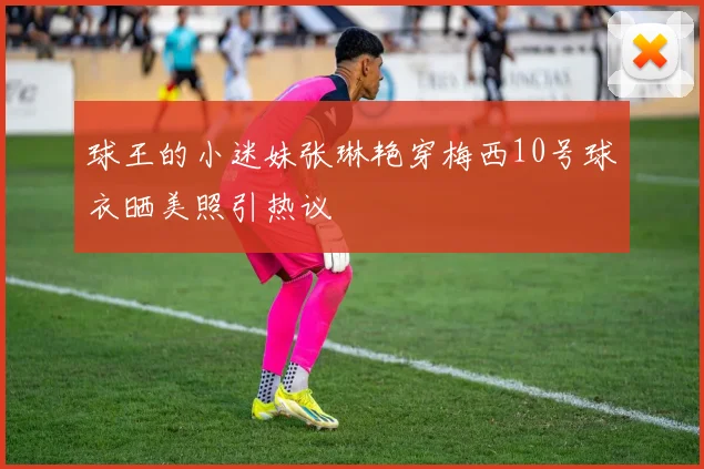 球王的小迷妹张琳艳穿梅西10号球衣晒美照引热议