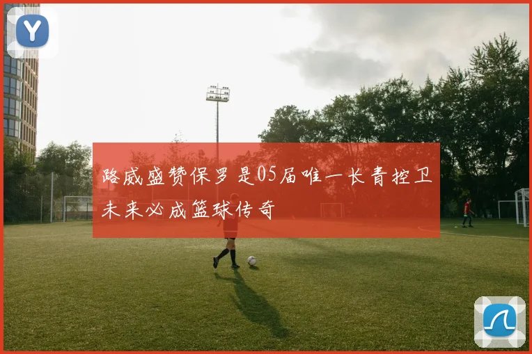 路威盛赞保罗是05届唯一长青控卫未来必成篮球传奇