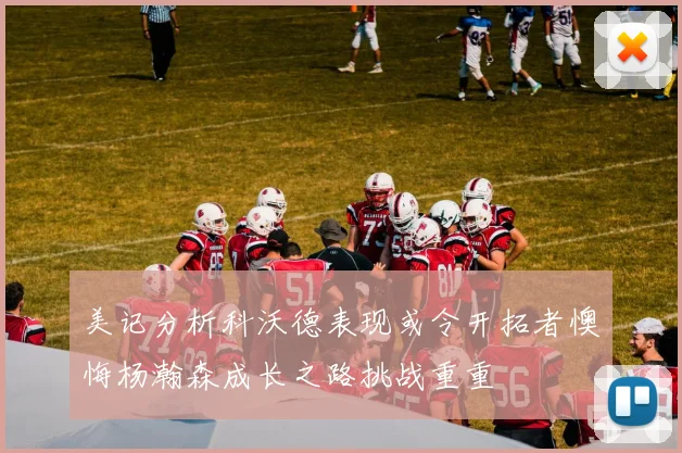美记分析科沃德表现或令开拓者懊悔杨瀚森成长之路挑战重重