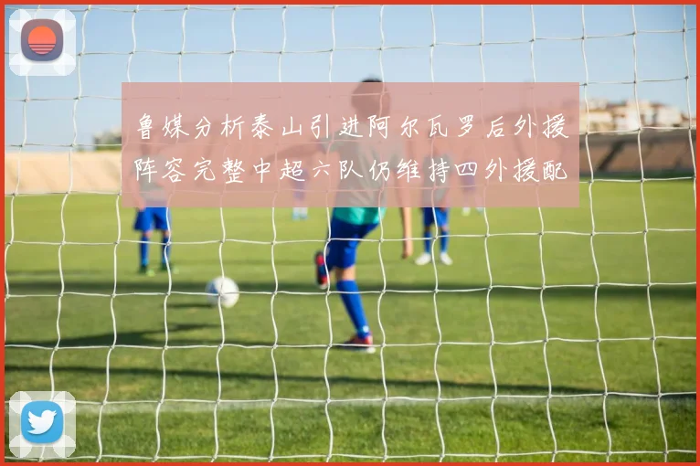 鲁媒分析泰山引进阿尔瓦罗后外援阵容完整中超六队仍维持四外援配置