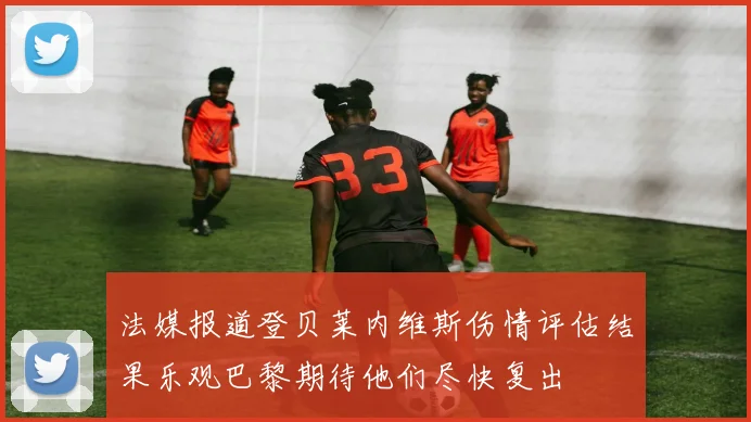 法媒报道登贝莱内维斯伤情评估结果乐观巴黎期待他们尽快复出