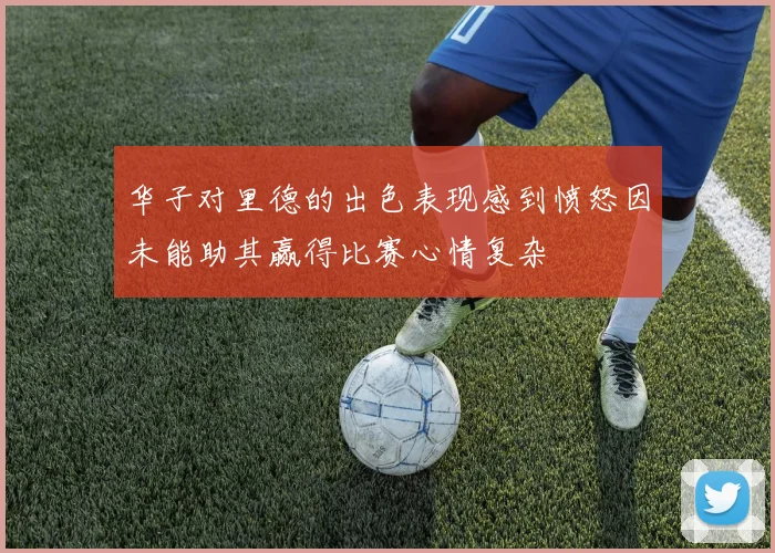 华子对里德的出色表现感到愤怒因未能助其赢得比赛心情复杂