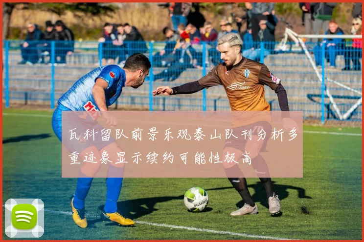瓦科留队前景乐观泰山队刊分析多重迹象显示续约可能性极高