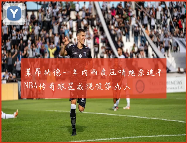 莱昂纳德一年内两度压哨绝杀追平NBA传奇球星成现役第九人