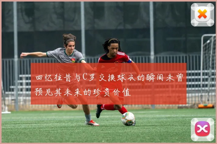 回忆往昔与C罗交换球衣的瞬间未曾预见其未来的珍贵价值
