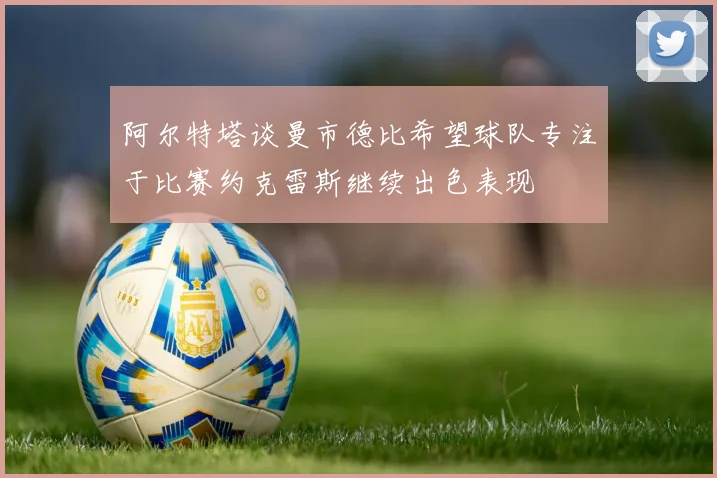 阿尔特塔谈曼市德比希望球队专注于比赛约克雷斯继续出色表现