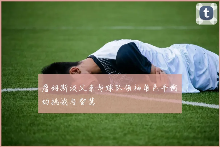 詹姆斯谈父亲与球队领袖角色平衡的挑战与智慧