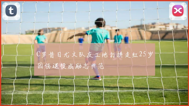 C罗昔日尤文队友工地打拼走红25岁因伤退役成励志典范