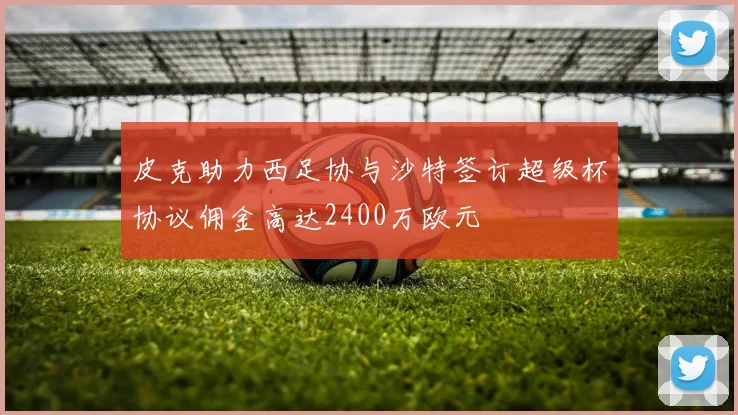 皮克助力西足协与沙特签订超级杯协议佣金高达2400万欧元
