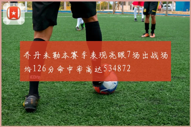 乔丹米勒本赛季表现亮眼7场出战场均126分命中率高达534872