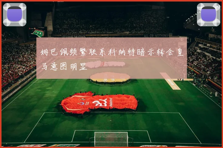 姆巴佩频繁联系科纳特暗示转会皇马意图明显