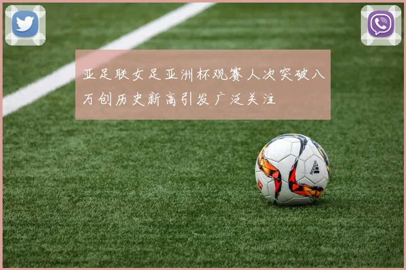 亚足联女足亚洲杯观赛人次突破八万创历史新高引发广泛关注