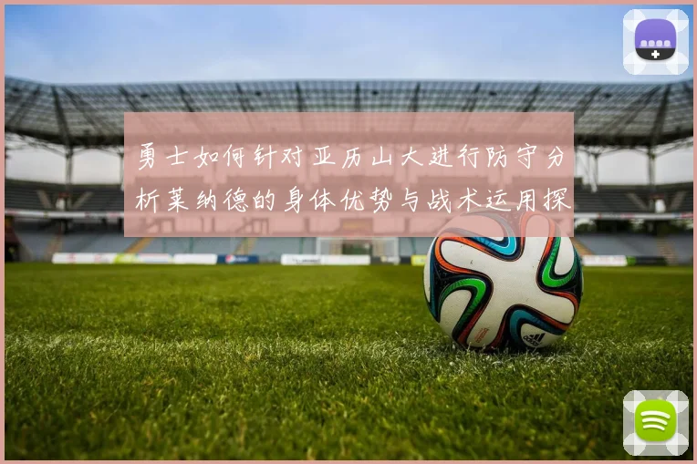 勇士如何针对亚历山大进行防守分析莱纳德的身体优势与战术运用探讨