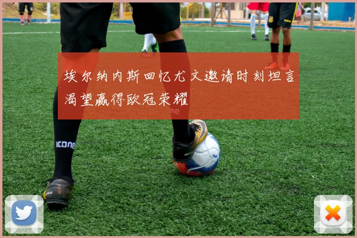 埃尔纳内斯回忆尤文邀请时刻坦言渴望赢得欧冠荣耀
