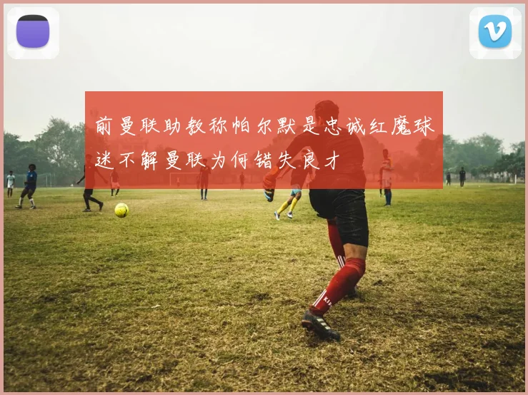 前曼联助教称帕尔默是忠诚红魔球迷不解曼联为何错失良才