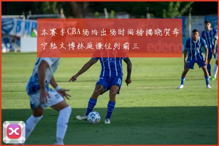 本赛季CBA场均出场时间榜揭晓贺希宁陆文博林庭谦位列前三